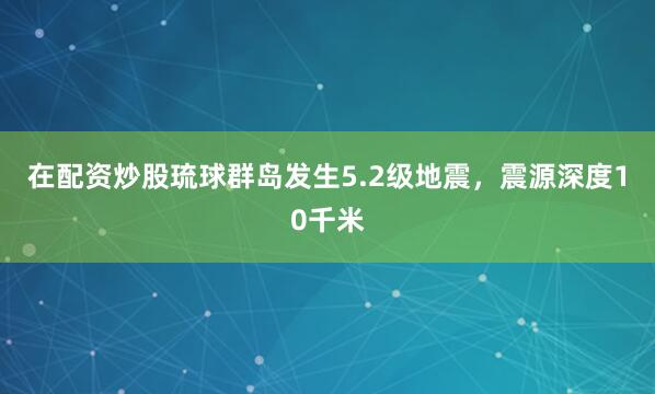 在配资炒股琉球群岛发生5.2级地震，震源深度10千米