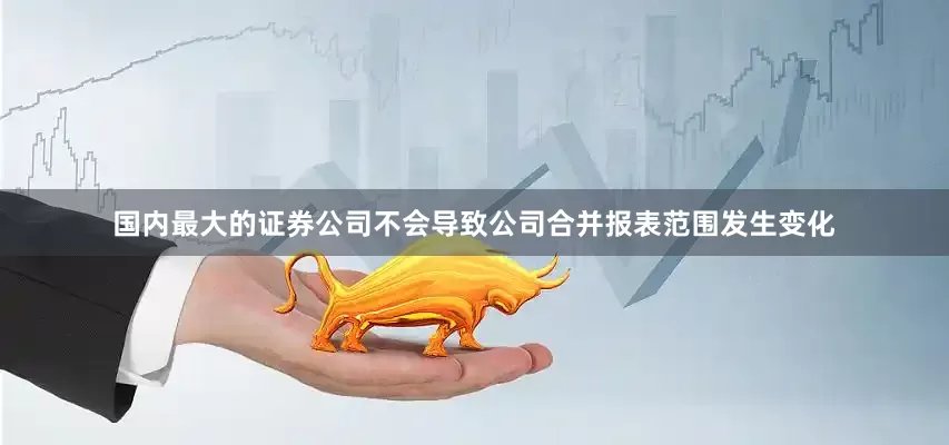 国内最大的证券公司不会导致公司合并报表范围发生变化