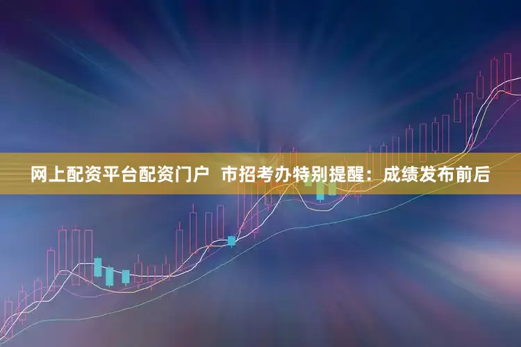 网上配资平台配资门户  市招考办特别提醒：成绩发布前后