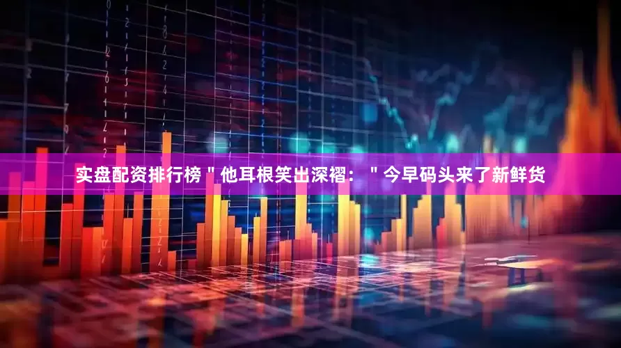 实盘配资排行榜＂他耳根笑出深褶：＂今早码头来了新鲜货