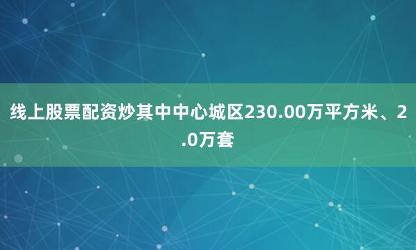 线上股票配资炒其中中心城区230.00万平方米、2.0万套