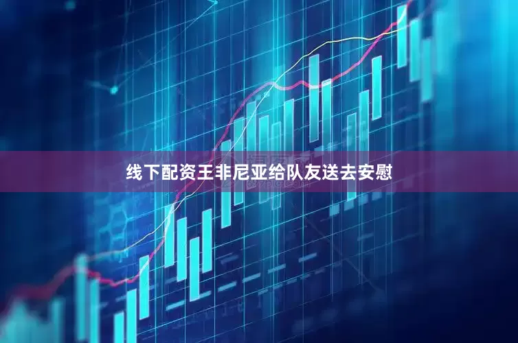 线下配资王非尼亚给队友送去安慰