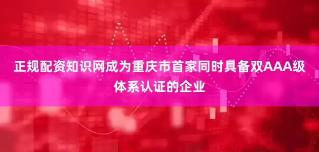 正规配资知识网成为重庆市首家同时具备双AAA级体系认证的企业