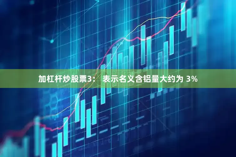 加杠杆炒股票3： 表示名义含铝量大约为 3%