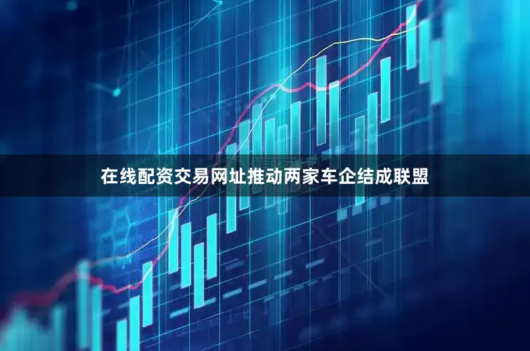 在线配资交易网址推动两家车企结成联盟