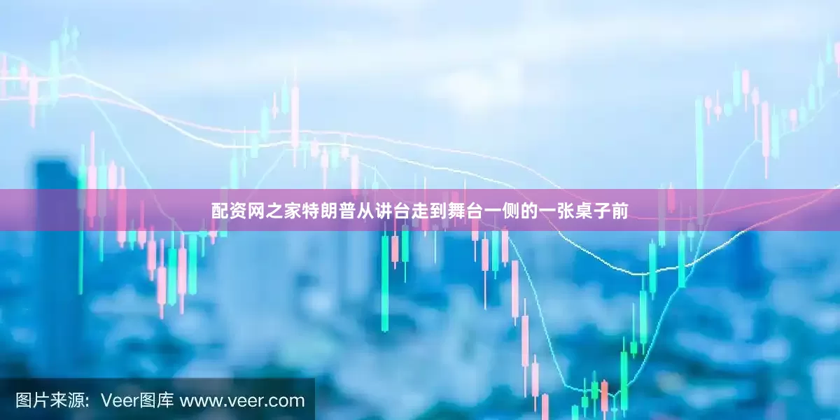 配资网之家特朗普从讲台走到舞台一侧的一张桌子前