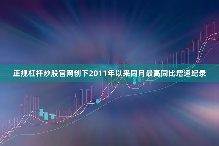 正规杠杆炒股官网创下2011年以来同月最高同比增速纪录