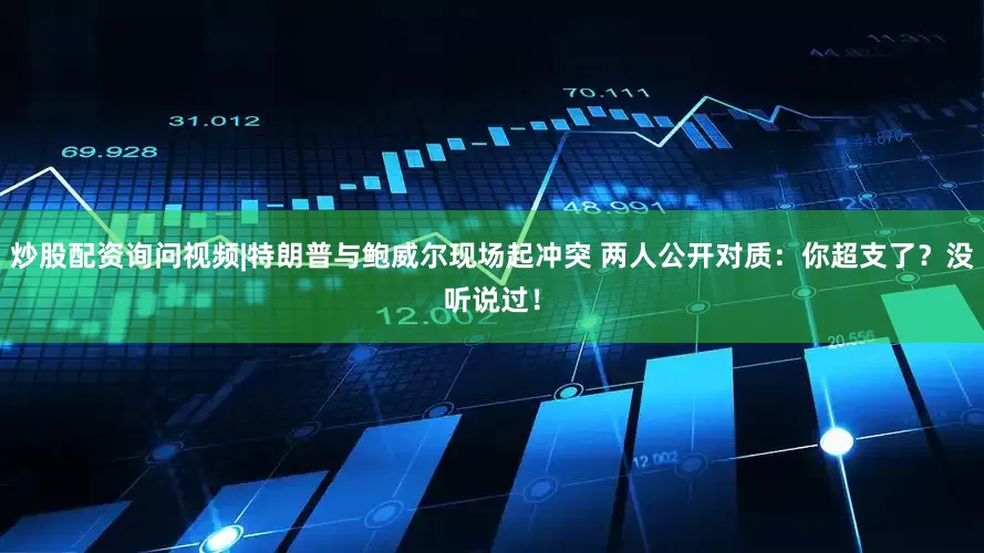 炒股配资询问视频|特朗普与鲍威尔现场起冲突 两人公开对质：你超支了？没听说过！