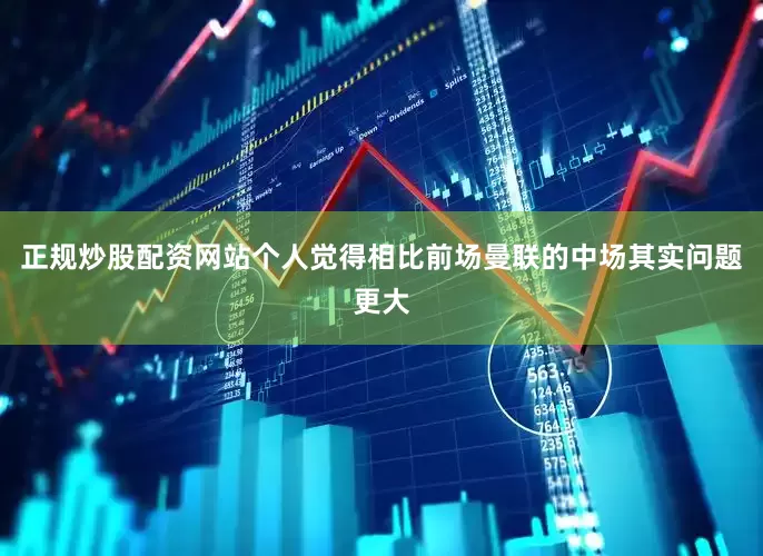 正规炒股配资网站个人觉得相比前场曼联的中场其实问题更大