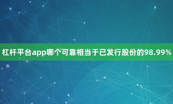 杠杆平台app哪个可靠相当于已发行股份的98.99%