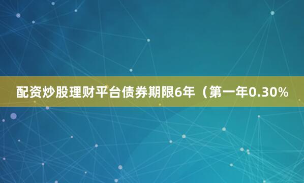 配资炒股理财平台债券期限6年（第一年0.30%
