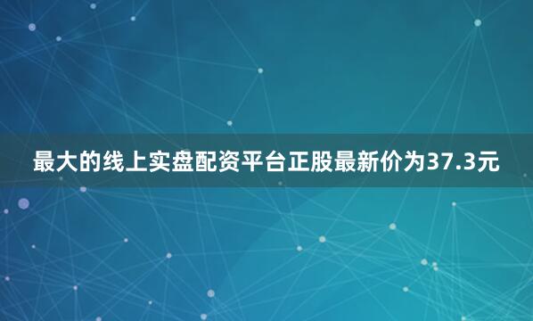 最大的线上实盘配资平台正股最新价为37.3元