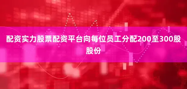 配资实力股票配资平台向每位员工分配200至300股股份