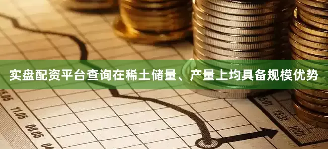 实盘配资平台查询在稀土储量、产量上均具备规模优势